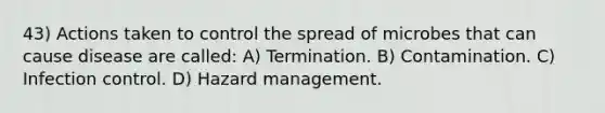 43) Actions taken to control the spread of microbes that can cause disease are called: A) Termination. B) Contamination. C) Infection control. D) Hazard management.