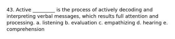 43. Active _________ is the process of actively decoding and interpreting verbal messages, which results full attention and processing. a. listening b. evaluation c. empathizing d. hearing e. comprehension