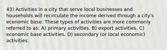 43) Activities in a city that serve local businesses and households will recirculate the income derived through a city's economic base. These types of activities are more commonly referred to as: A) primary activities. B) export activities. C) economic base activities. D) secondary (or local economic) activities.