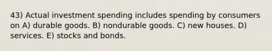 43) Actual investment spending includes spending by consumers on A) durable goods. B) nondurable goods. C) new houses. D) services. E) stocks and bonds.