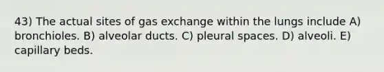 43) The actual sites of gas exchange within the lungs include A) bronchioles. B) alveolar ducts. C) pleural spaces. D) alveoli. E) capillary beds.