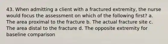 43. When admitting a client with a fractured extremity, the nurse would focus the assessment on which of the following first? a. The area proximal to the fracture b. The actual fracture site c. The area distal to the fracture d. The opposite extremity for baseline comparison