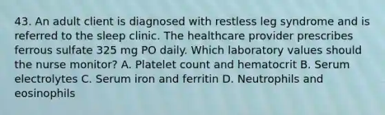 43. An adult client is diagnosed with restless leg syndrome and is referred to the sleep clinic. The healthcare provider prescribes ferrous sulfate 325 mg PO daily. Which laboratory values should the nurse monitor? A. Platelet count and hematocrit B. Serum electrolytes C. Serum iron and ferritin D. Neutrophils and eosinophils