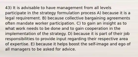 43) It is advisable to have management from all levels participate in the strategy formulation process A) because it is a legal requirement. B) because collective bargaining agreements often mandate worker participation. C) to gain an insight as to what work needs to be done and to gain cooperation in the implementation of the strategy. D) because it is part of their job responsibilities to provide input regarding their respective area of expertise. E) because it helps boost the self-image and ego of all managers to be asked for advice.