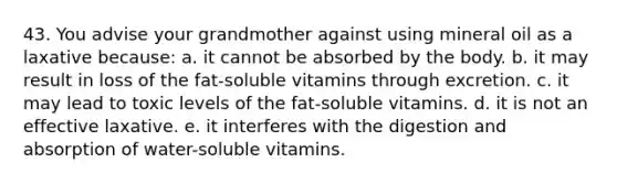 43. You advise your grandmother against using mineral oil as a laxative because:​ a. ​it cannot be absorbed by the body. b. ​it may result in loss of the fat-soluble vitamins through excretion. c. ​it may lead to toxic levels of the fat-soluble vitamins. d. ​it is not an effective laxative. e. ​it interferes with the digestion and absorption of water-soluble vitamins.