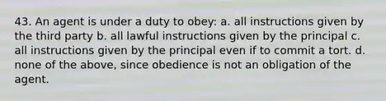 43. An agent is under a duty to obey: a. all instructions given by the third party b. all lawful instructions given by the principal c. all instructions given by the principal even if to commit a tort. d. none of the above, since obedience is not an obligation of the agent.