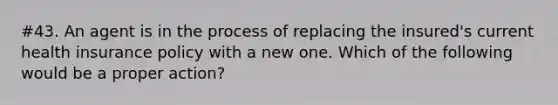 #43. An agent is in the process of replacing the insured's current health insurance policy with a new one. Which of the following would be a proper action?