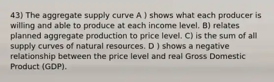 43) The aggregate supply curve A ) shows what each producer is willing and able to produce at each income level. B) relates planned aggregate production to price level. C) is the sum of all supply curves of natural resources. D ) shows a negative relationship between the price level and real Gross Domestic Product (GDP).