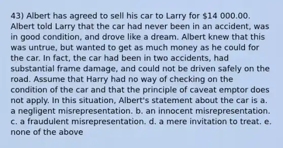 43) Albert has agreed to sell his car to Larry for 14 000.00. Albert told Larry that the car had never been in an accident, was in good condition, and drove like a dream. Albert knew that this was untrue, but wanted to get as much money as he could for the car. In fact, the car had been in two accidents, had substantial frame damage, and could not be driven safely on the road. Assume that Harry had no way of checking on the condition of the car and that the principle of caveat emptor does not apply. In this situation, Albert's statement about the car is a. a negligent misrepresentation. b. an innocent misrepresentation. c. a fraudulent misrepresentation. d. a mere invitation to treat. e. none of the above