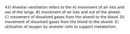 43) Alveolar ventilation refers to the A) movement of air into and out of the lungs. B) movement of air into and out of the alveoli. C) movement of dissolved gases from the alveoli to the blood. D) movement of dissolved gases from the blood to the alveoli. E) utilization of oxygen by alveolar cells to support metabolism.