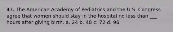 43. The American Academy of Pediatrics and the U.S. Congress agree that women should stay in the hospital no less than ___ hours after giving birth. a. 24 b. 48 c. 72 d. 96