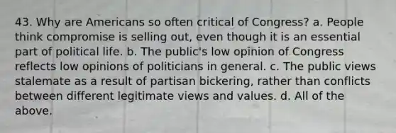 43. Why are Americans so often critical of Congress? a. People think compromise is selling out, even though it is an essential part of political life. b. The public's low opinion of Congress reflects low opinions of politicians in general. c. The public views stalemate as a result of partisan bickering, rather than conflicts between different legitimate views and values. d. All of the above.