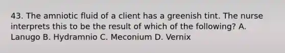 43. The amniotic fluid of a client has a greenish tint. The nurse interprets this to be the result of which of the following? A. Lanugo B. Hydramnio C. Meconium D. Vernix