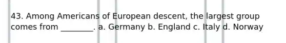 43. Among Americans of European descent, the largest group comes from ________. a. Germany b. England c. Italy d. Norway