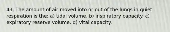 43. The amount of air moved into or out of the lungs in quiet respiration is the: a) tidal volume. b) inspiratory capacity. c) expiratory reserve volume. d) vital capacity.