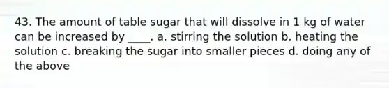 43. The amount of table sugar that will dissolve in 1 kg of water can be increased by ____. a. stirring the solution b. heating the solution c. breaking the sugar into smaller pieces d. doing any of the above