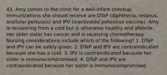 43. Amy comes to the clinic for a well-infant checkup. Immunizations she should receive are DTaP (diphtheria, tetanus, acellular pertussis) and IPV (inactivated poliovirus vaccine). Amy is recovering from a cold but is otherwise healthy and afebrile. Her older sister has cancer and is receiving chemotherapy. Nursing considerations include which of the following? 1. DTaP and IPV can be safely given. 2. DTaP and IPV are contraindicated because she has a cold. 3. IPV is contraindicated because her sister is immunocompromised. 4. DTaP and IPV are contraindicated because her sister is immunocompromised.