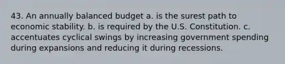 43. An annually balanced budget a. is the surest path to economic stability. b. is required by the U.S. Constitution. c. accentuates cyclical swings by increasing government spending during expansions and reducing it during recessions.