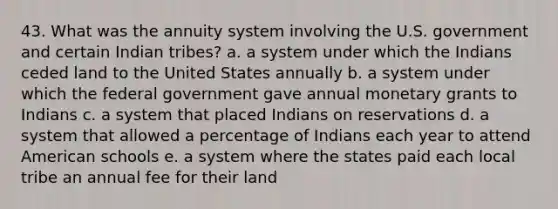 43. What was the annuity system involving the U.S. government and certain Indian tribes? a. a system under which the Indians ceded land to the United States annually b. a system under which the federal government gave annual monetary grants to Indians c. a system that placed Indians on reservations d. a system that allowed a percentage of Indians each year to attend American schools e. a system where the states paid each local tribe an annual fee for their land