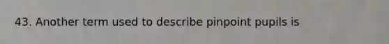 43. Another term used to describe pinpoint pupils is