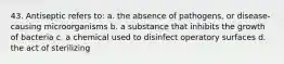 43. Antiseptic refers to: a. the absence of pathogens, or disease-causing microorganisms b. a substance that inhibits the growth of bacteria c. a chemical used to disinfect operatory surfaces d. the act of sterilizing