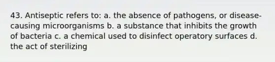 43. Antiseptic refers to: a. the absence of pathogens, or disease-causing microorganisms b. a substance that inhibits the growth of bacteria c. a chemical used to disinfect operatory surfaces d. the act of sterilizing