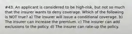 #43. An applicant is considered to be high-risk, but not so much that the insurer wants to deny coverage. Which of the following is NOT true? a) The insurer will issue a conditional coverage. b) The insurer can increase the premium. c) The insurer can add exclusions to the policy. d) The insurer can rate-up the policy.