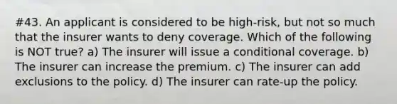 #43. An applicant is considered to be high-risk, but not so much that the insurer wants to deny coverage. Which of the following is NOT true? a) The insurer will issue a conditional coverage. b) The insurer can increase the premium. c) The insurer can add exclusions to the policy. d) The insurer can rate-up the policy.