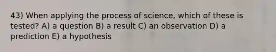 43) When applying the process of science, which of these is tested? A) a question B) a result C) an observation D) a prediction E) a hypothesis