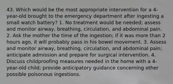 43. Which would be the most appropriate intervention for a 4-year-old brought to the emergency department after ingesting a small watch battery? 1. No treatment would be needed; assess and monitor airway, breathing, circulation, and abdominal pain. 2. Ask the mother the time of the ingestion; if it was more than 2 hours ago, it will probably pass in his bowel movement. 3. Assess and monitor airway, breathing, circulation, and abdominal pain; anticipate admission and prepare for surgical intervention. 4. Discuss childproofing measures needed in the home with a 4-year-old child; provide anticipatory guidance concerning other possible poisonous ingestions.