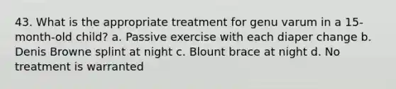 43. What is the appropriate treatment for genu varum in a 15-month-old child? a. Passive exercise with each diaper change b. Denis Browne splint at night c. Blount brace at night d. No treatment is warranted