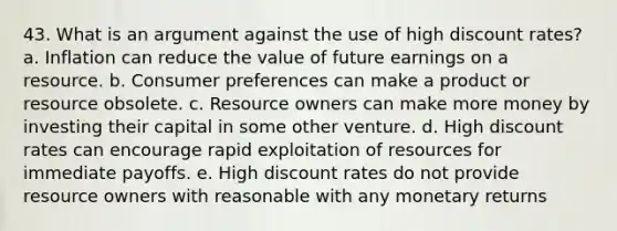 43. What is an argument against the use of high discount rates? a. Inflation can reduce the value of future earnings on a resource. b. Consumer preferences can make a product or resource obsolete. c. Resource owners can make more money by investing their capital in some other venture. d. High discount rates can encourage rapid exploitation of resources for immediate payoffs. e. High discount rates do not provide resource owners with reasonable with any monetary returns