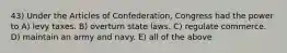 43) Under the Articles of Confederation, Congress had the power to A) levy taxes. B) overturn state laws. C) regulate commerce. D) maintain an army and navy. E) all of the above