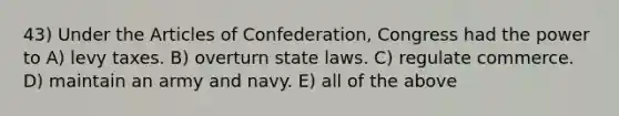 43) Under the Articles of Confederation, Congress had the power to A) levy taxes. B) overturn state laws. C) regulate commerce. D) maintain an army and navy. E) all of the above