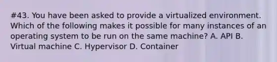 #43. You have been asked to provide a virtualized environment. Which of the following makes it possible for many instances of an operating system to be run on the same machine? A. API B. Virtual machine C. Hypervisor D. Container