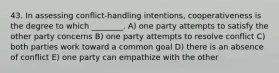 43. In assessing conflict-handling intentions, cooperativeness is the degree to which ________. A) one party attempts to satisfy the other party concerns B) one party attempts to resolve conflict C) both parties work toward a common goal D) there is an absence of conflict E) one party can empathize with the other