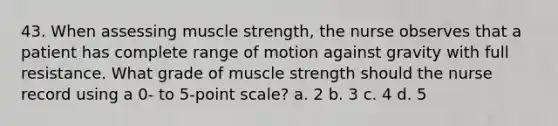 43. When assessing muscle strength, the nurse observes that a patient has complete range of motion against gravity with full resistance. What grade of muscle strength should the nurse record using a 0- to 5-point scale? a. 2 b. 3 c. 4 d. 5