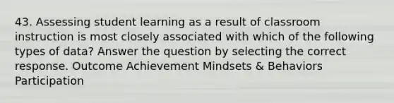 43. Assessing student learning as a result of classroom instruction is most closely associated with which of the following types of data? Answer the question by selecting the correct response. Outcome Achievement Mindsets & Behaviors Participation