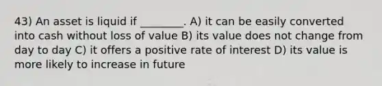 43) An asset is liquid if ________. A) it can be easily converted into cash without loss of value B) its value does not change from day to day C) it offers a positive rate of interest D) its value is more likely to increase in future