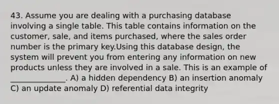 43. Assume you are dealing with a purchasing database involving a single table. This table contains information on the customer, sale, and items purchased, where the sales order number is the primary key.Using this database design, the system will prevent you from entering any information on new products unless they are involved in a sale. This is an example of ______________. A) a hidden dependency B) an insertion anomaly C) an update anomaly D) referential data integrity