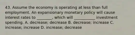 43. Assume the economy is operating at less than full employment. An expansionary monetary policy will cause interest rates to ________, which will ___________ investment spending. A. decrease; decrease B. decrease; increase C. increase; increase D. increase; decrease