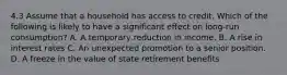 4.3 Assume that a household has access to credit. Which of the following is likely to have a significant effect on long-run consumption? A. A temporary reduction in income. B. A rise in interest rates C. An unexpected promotion to a senior position. D. A freeze in the value of state retirement benefits