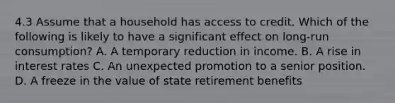 4.3 Assume that a household has access to credit. Which of the following is likely to have a significant effect on long-run consumption? A. A temporary reduction in income. B. A rise in interest rates C. An unexpected promotion to a senior position. D. A freeze in the value of state retirement benefits