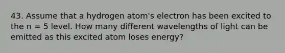 43. Assume that a hydrogen atom's electron has been excited to the n = 5 level. How many different wavelengths of light can be emitted as this excited atom loses energy?