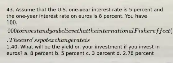 43. Assume that the U.S. one-year interest rate is 5 percent and the one-year interest rate on euros is 8 percent. You have 100,000 to invest and you believe that the international Fisher effect (IFE) holds. The euro's spot exchange rate is1.40. What will be the yield on your investment if you invest in euros? a. 8 percent b. 5 percent c. 3 percent d. 2.78 percent