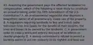 43. Assuming the government pays the affected landowner no compensation, which of the following is most likely to constitute an unlawful taking under the Fifth Amendment of the U.S. Constitution? A. An environmental regulation that deprives a beachfront owner of all economically viable use of his property. B. A regulation requiring landlords to buy and install cable television lines and boxes for the benefit of their tenants, the lines and boxes to be owned by the landlords. C. A government order to close a brickyard entirely because of its effects on nearby property. D. A zoning commission's refusal to permit a building owner to put her property to its highest and best use.