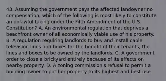 43. Assuming the government pays the affected landowner no compensation, which of the following is most likely to constitute an unlawful taking under the Fifth Amendment of the U.S. Constitution? A. An environmental regulation that deprives a beachfront owner of all economically viable use of his property. B. A regulation requiring landlords to buy and install cable television lines and boxes for the benefit of their tenants, the lines and boxes to be owned by the landlords. C. A government order to close a brickyard entirely because of its effects on nearby property. D. A zoning commission's refusal to permit a building owner to put her property to its highest and best use.