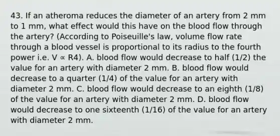 43. If an atheroma reduces the diameter of an artery from 2 mm to 1 mm, what effect would this have on the blood flow through the artery? (According to Poiseuille's law, volume flow rate through a blood vessel is proportional to its radius to the fourth power i.e. V ∝ R4). A. blood flow would decrease to half (1/2) the value for an artery with diameter 2 mm. B. blood flow would decrease to a quarter (1/4) of the value for an artery with diameter 2 mm. C. blood flow would decrease to an eighth (1/8) of the value for an artery with diameter 2 mm. D. blood flow would decrease to one sixteenth (1/16) of the value for an artery with diameter 2 mm.