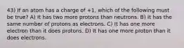 43) If an atom has a charge of +1, which of the following must be true? A) It has two more protons than neutrons. B) It has the same number of protons as electrons. C) It has one more electron than it does protons. D) It has one more proton than it does electrons.