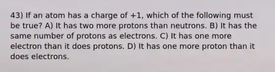 43) If an atom has a charge of +1, which of the following must be true? A) It has two more protons than neutrons. B) It has the same number of protons as electrons. C) It has one more electron than it does protons. D) It has one more proton than it does electrons.